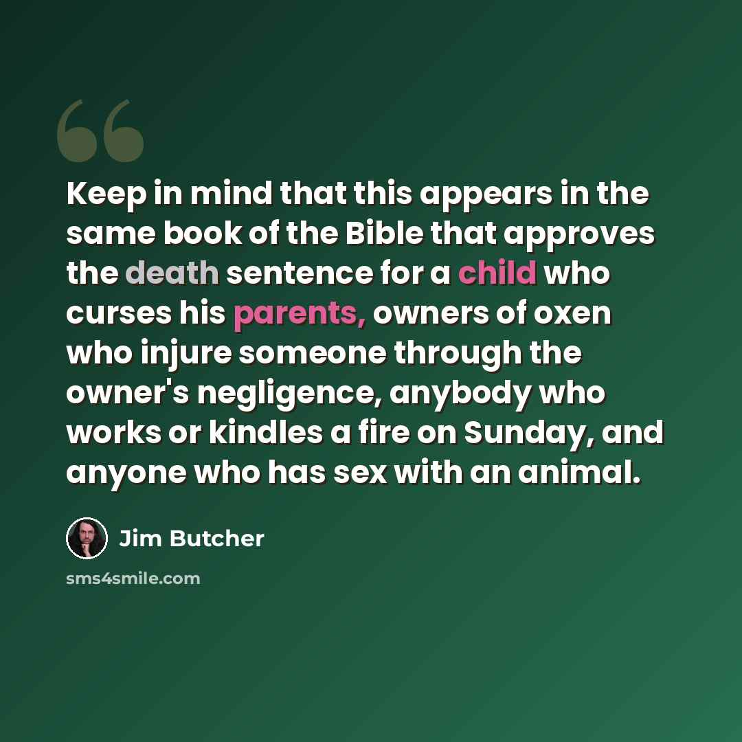 “Keep in mind that this appears in the same book of the Bible that approves the death sentence for a child who curses his parents, owners of oxen who injure someone through the owner's negligence, anybody who works or kindles a fire on Sunday, and anyone who has sex with an animal.” quote by Jim Butcher