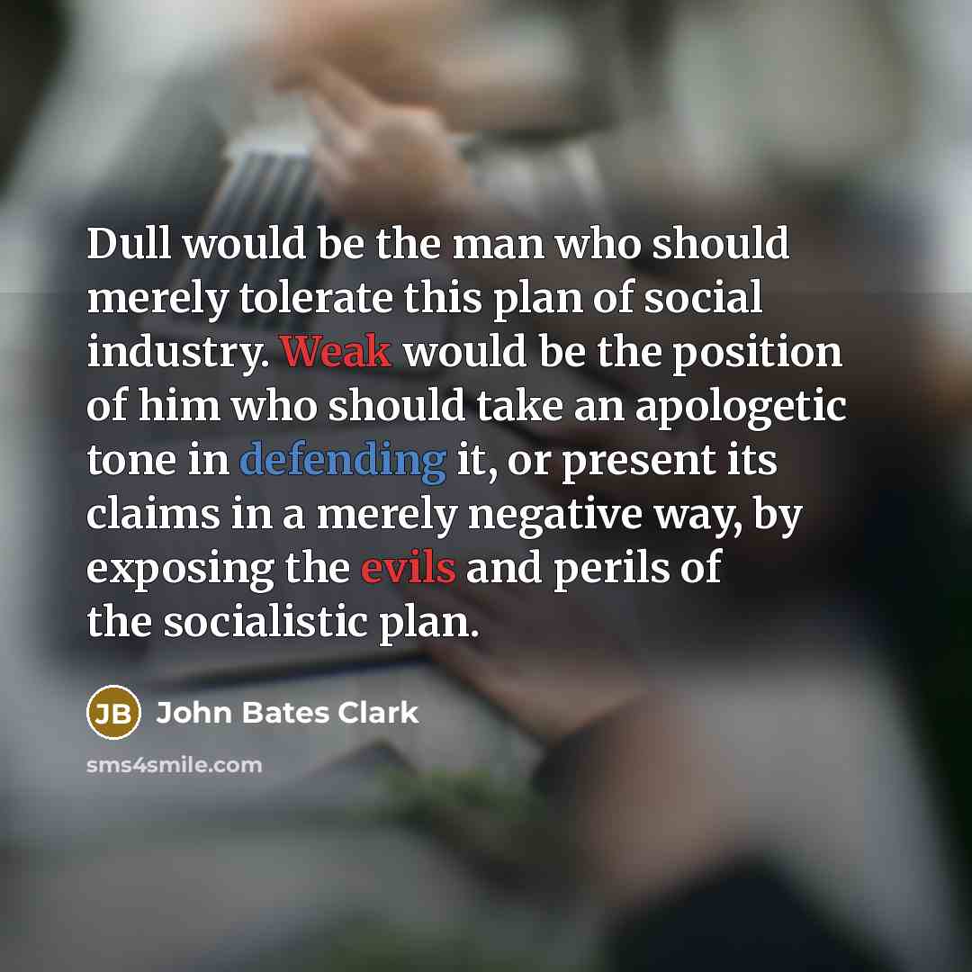 “Dull would be the man who should merely tolerate this plan of social industry. Weak would be the position of him who should take an apologetic tone in defending it, or present its claims in a merely negative way, by exposing the evils and perils of the socialistic plan.” quote by John Bates Clark