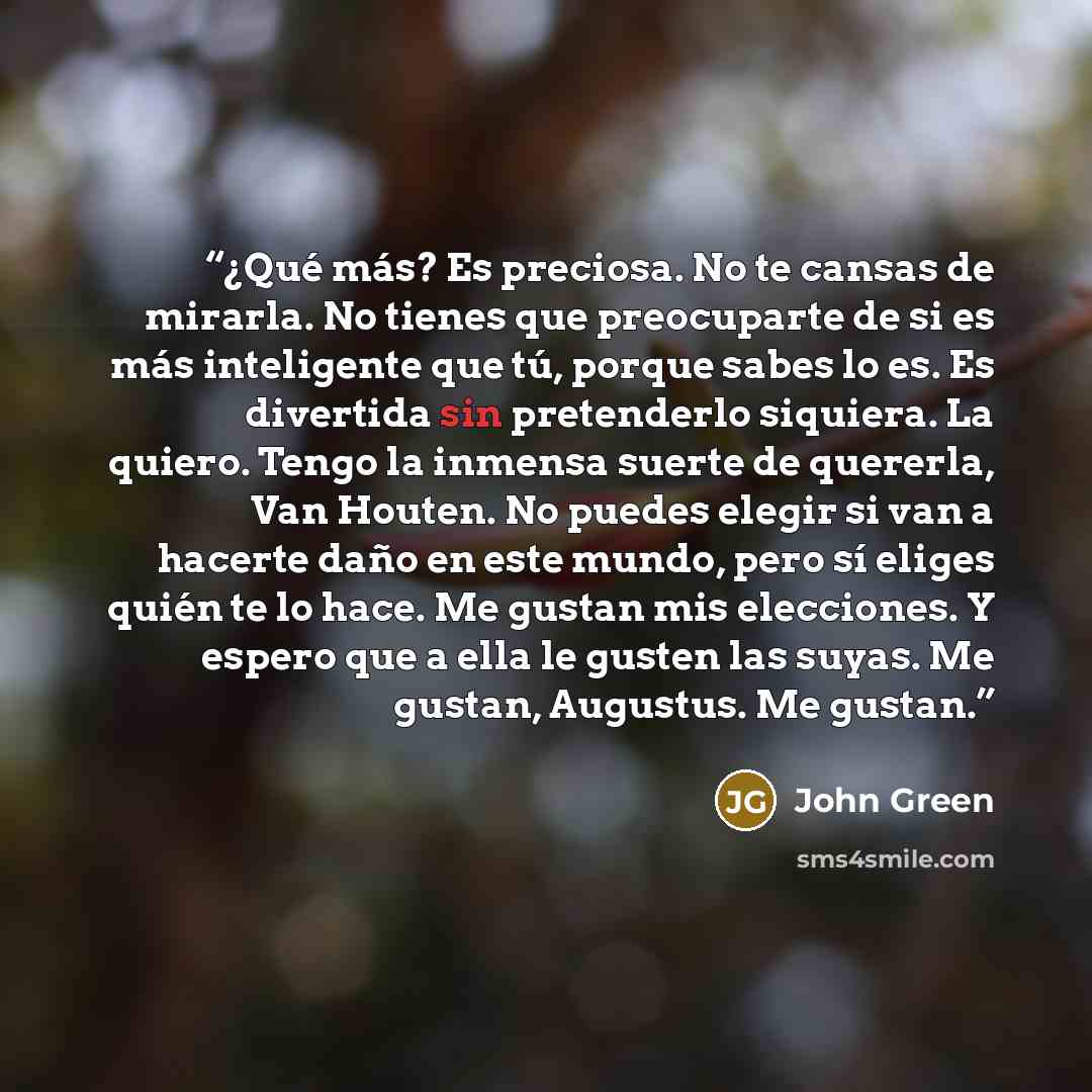 “¿Qué más? Es preciosa. No te cansas de mirarla. No tienes que preocuparte de si es más inteligente que tú, porque sabes lo es. Es divertida sin pretenderlo siquiera. La quiero. Tengo la inmensa suerte de quererla, Van Houten. No puedes elegir si van a hacerte daño en este mundo, pero sí eliges…” quote by John Green