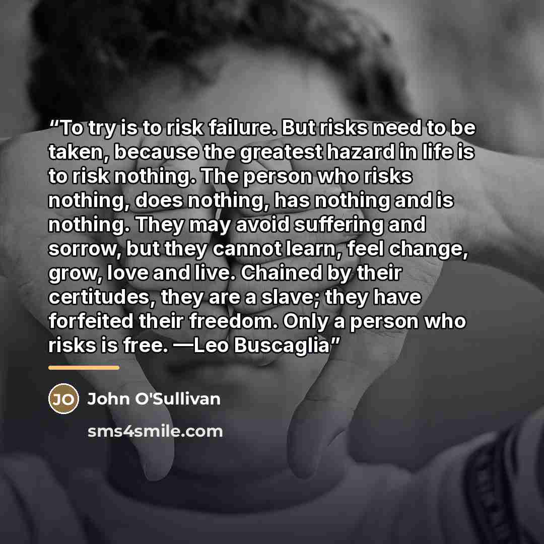 “To try is to risk failure. But risks need to be taken, because the greatest hazard in life is to risk nothing. The person who risks nothing, does nothing, has nothing and is nothing. They may avoid suffering and sorrow, but they cannot learn, feel change, grow, love and live. Chained by their…” quote by John O'Sullivan