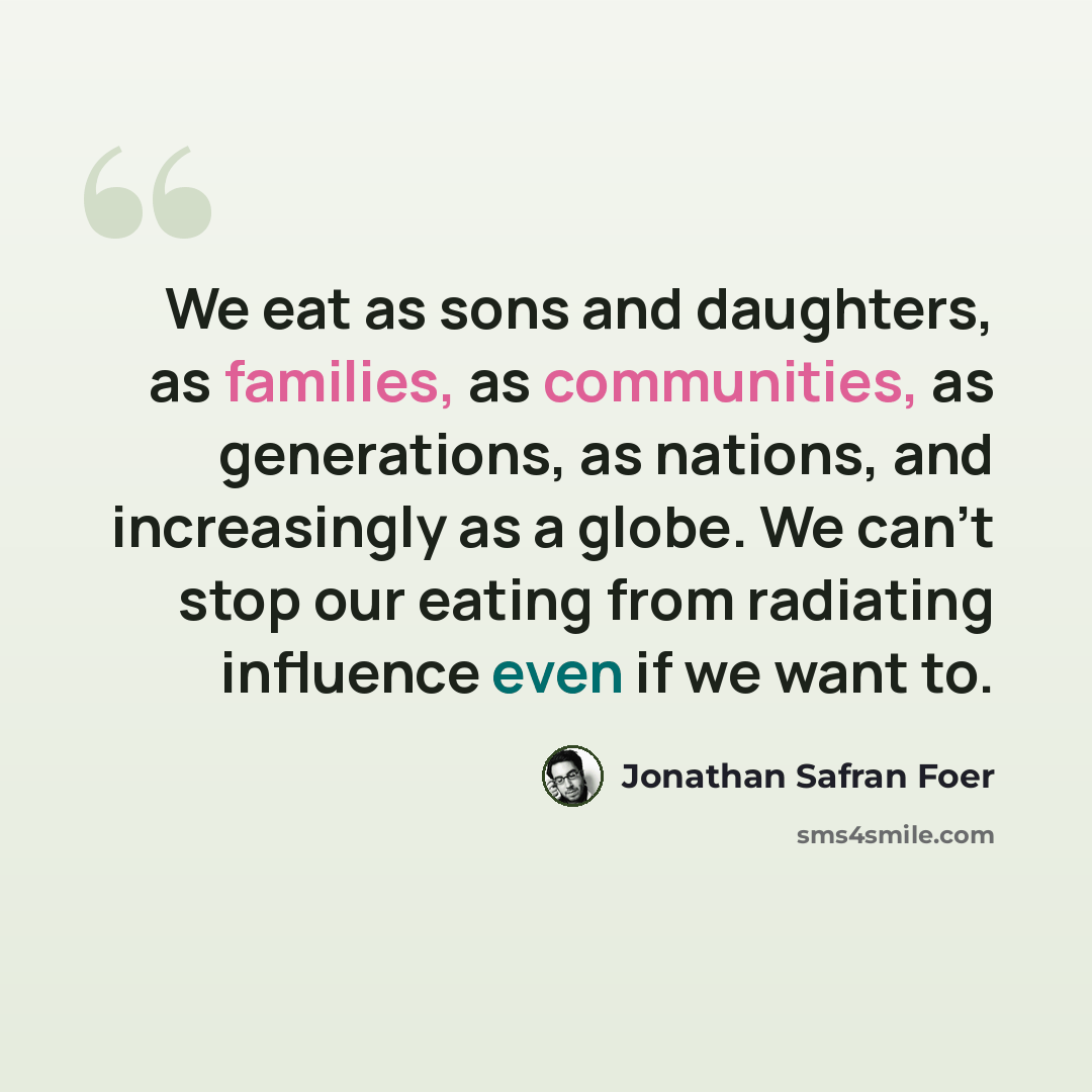 “We eat as sons and daughters, as families, as communities, as generations, as nations, and increasingly as a globe. We can't stop our eating from radiating influence even if we want to.” quote by Jonathan Safran Foer