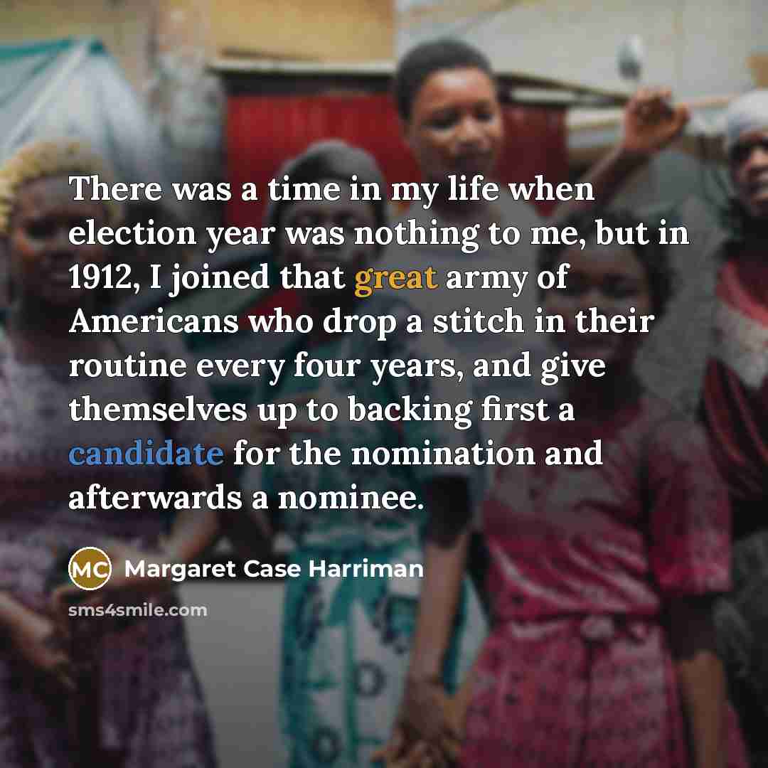 “There was a time in my life when election year was nothing to me, but in 1912, I joined that great army of Americans who drop a stitch in their routine every four years, and give themselves up to backing first a candidate for the nomination and afterwards a nominee.” quote by Margaret Case Harriman