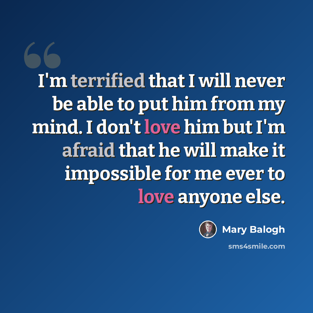 “I'm terrified that I will never be able to put him from my mind. I don't love him but I'm afraid that he will make it impossible for me ever to love anyone else.” quote by Mary Balogh