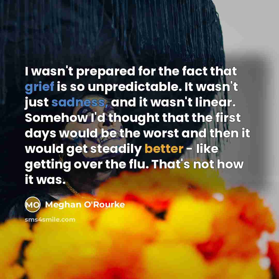 “I wasn't prepared for the fact that grief is so unpredictable. It wasn't just sadness, and it wasn't linear. Somehow I'd thought that the first days would be the worst and then it would get steadily better - like getting over the flu. That's not how it was.” quote by Meghan O'Rourke