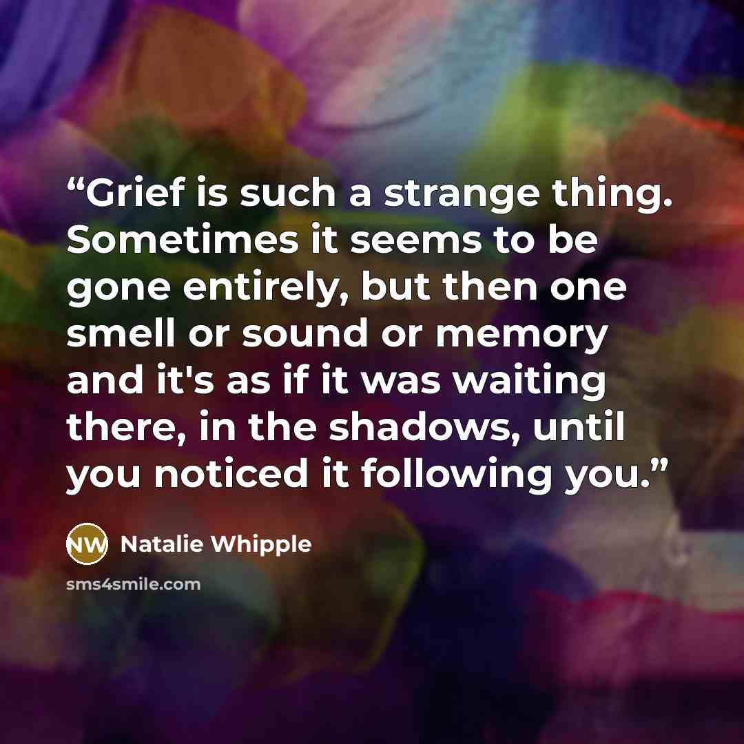 “Grief is such a strange thing. Sometimes it seems to be gone entirely, but then one smell or sound or memory and it's as if it was waiting there, in the shadows, until you noticed it following you.” quote by Natalie Whipple
