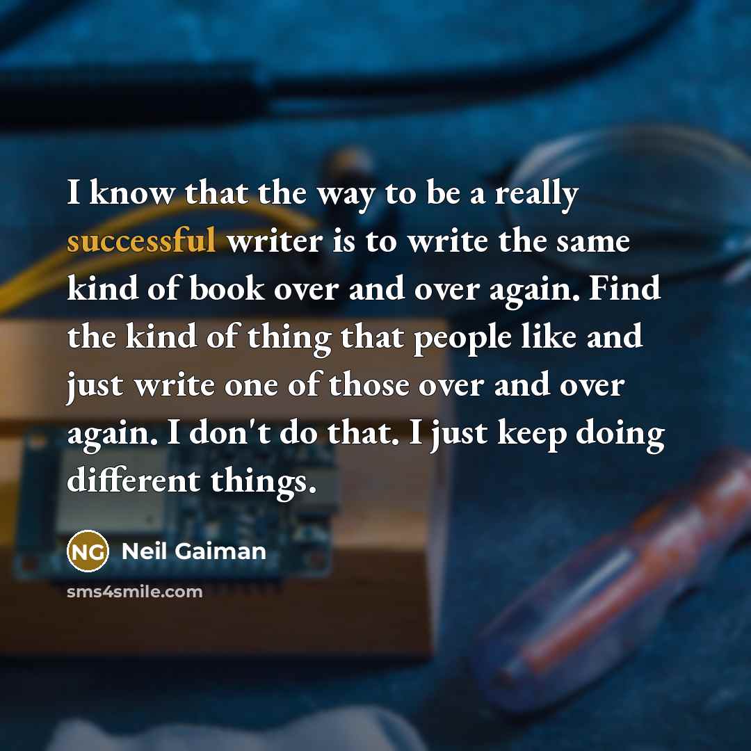 “I know that the way to be a really successful writer is to write the same kind of book over and over again. Find the kind of thing that people like and just write one of those over and over again. I don't do that. I just keep doing different things.” quote by Neil Gaiman