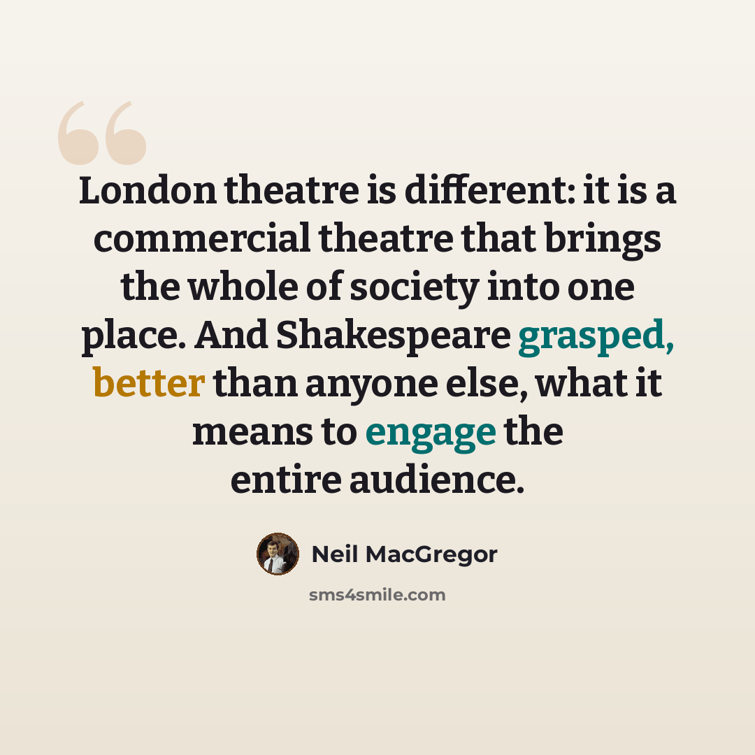 “London theatre is different: it is a commercial theatre that brings the whole of society into one place. And Shakespeare grasped, better than anyone else, what it means to engage the entire audience.” quote by Neil MacGregor