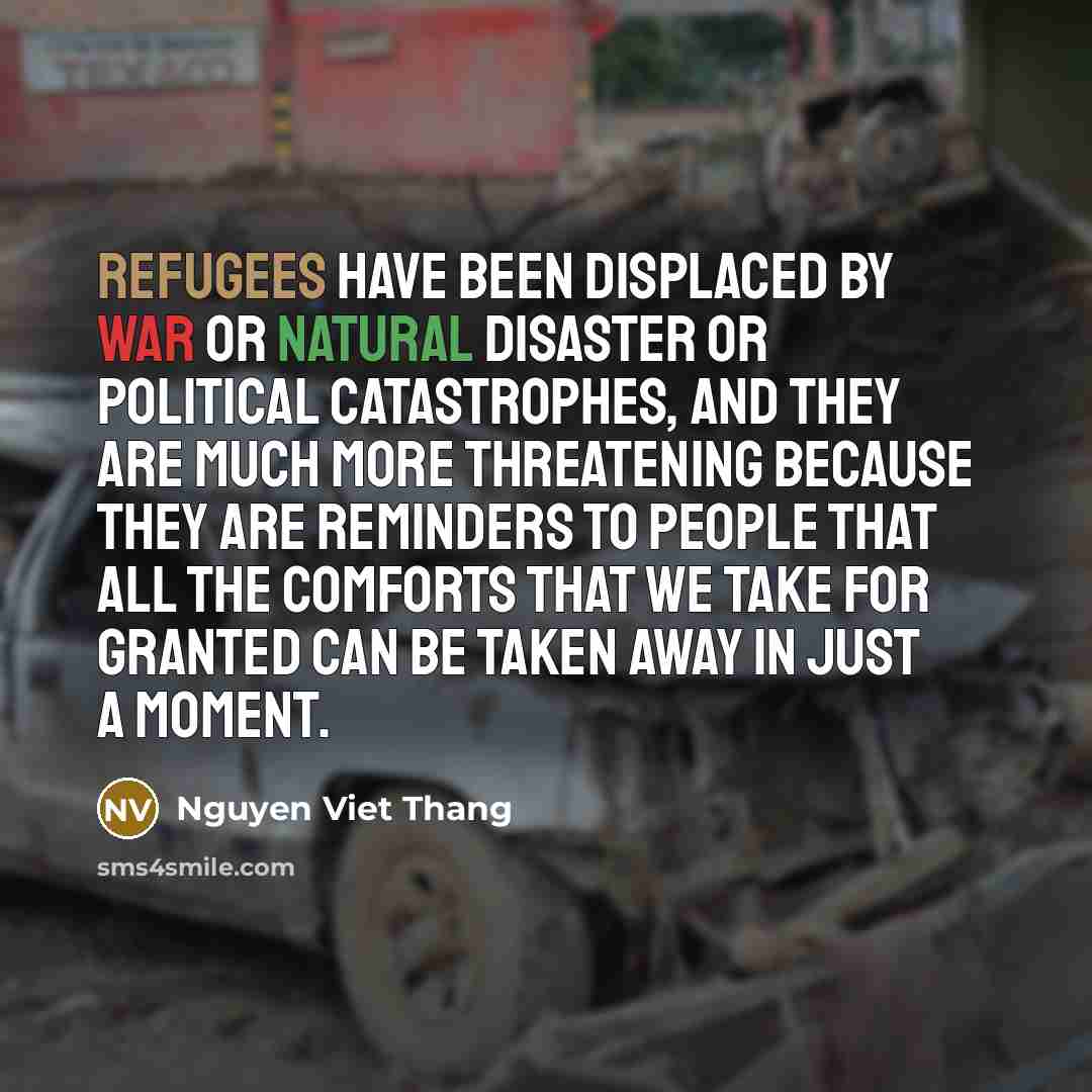 “Refugees have been displaced by war or natural disaster or political catastrophes, and they are much more threatening because they are reminders to people that all the comforts that we take for granted can be taken away in just a moment.” quote by Nguyen Viet Thang