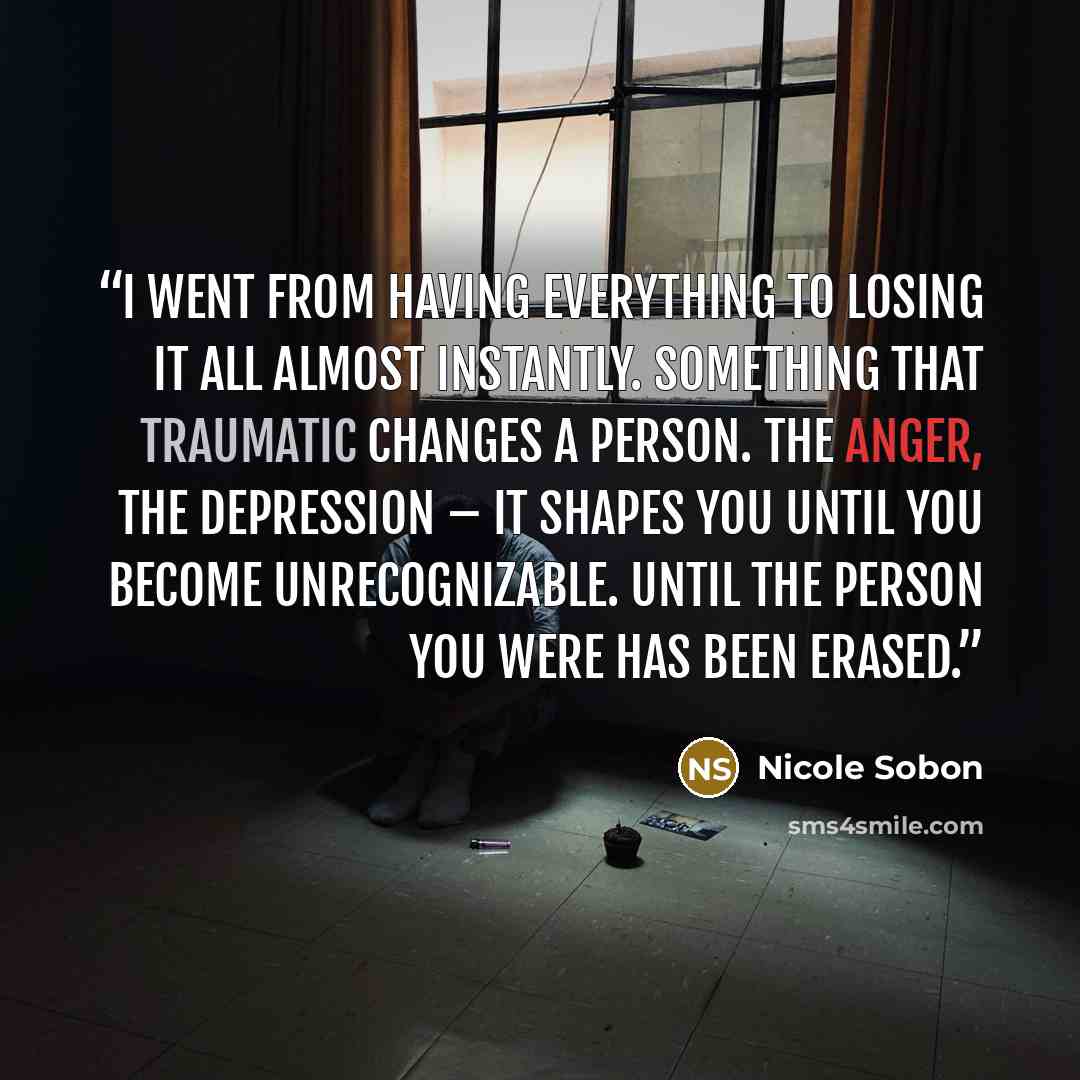 “I went from having everything to losing it all almost instantly. Something that traumatic changes a person. The anger, the depression – it shapes you until you become unrecognizable. Until the person you were has been erased.” quote by Nicole Sobon