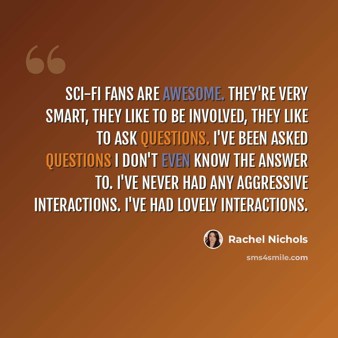 “Sci-fi fans are awesome. They're very smart, they like to be involved, they like to ask questions. I've been asked questions I don't even know the answer to. I've never had any aggressive interactions. I've had lovely interactions.” quote by Rachel Nichols