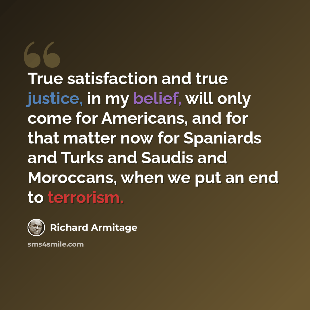 “True satisfaction and true justice, in my belief, will only come for Americans, and for that matter now for Spaniards and Turks and Saudis and Moroccans, when we put an end to terrorism.” quote by Richard Armitage