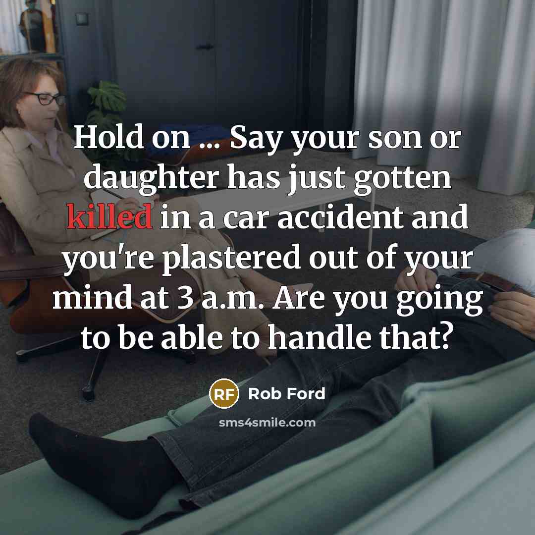 “Hold on ... Say your son or daughter has just gotten killed in a car accident and you're plastered out of your mind at 3 a.m. Are you going to be able to handle that?” quote by Rob Ford
