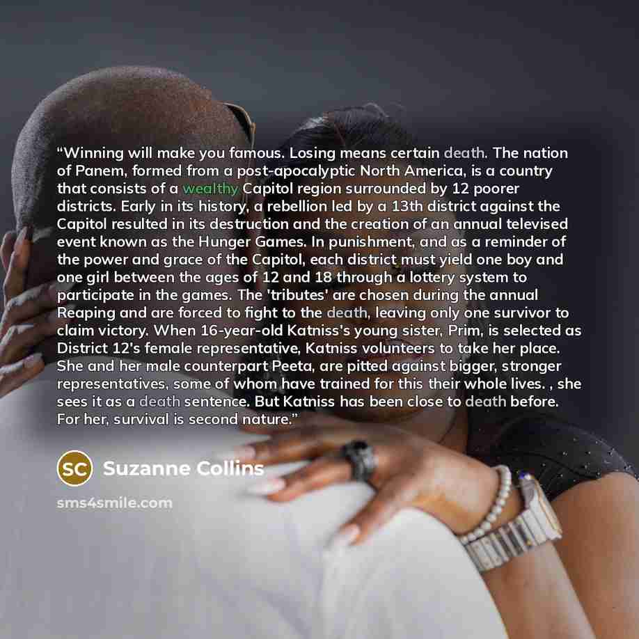“Winning will make you famous. Losing means certain death. The nation of Panem, formed from a post-apocalyptic North America, is a country that consists of a wealthy Capitol region surrounded by 12 poorer districts. Early in its history, a rebellion led by a 13th district against the Capitol…” quote by Suzanne Collins