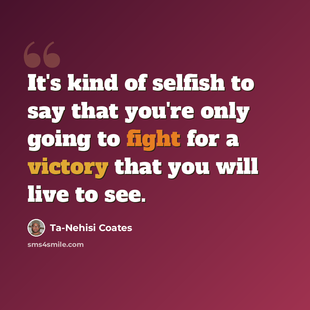 “It's kind of selfish to say that you're only going to fight for a victory that you will live to see.” quote by Ta-Nehisi Coates