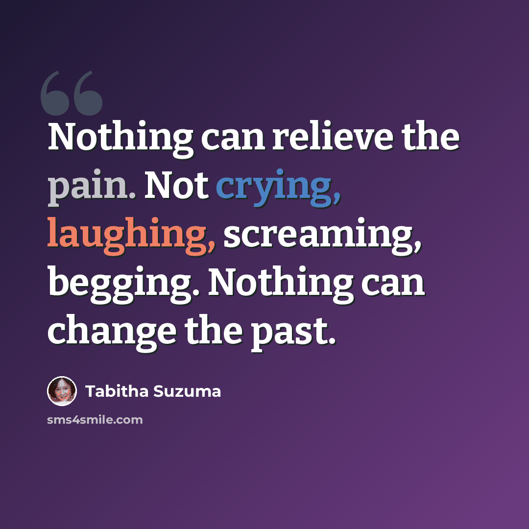 “Nothing can relieve the pain. Not crying, laughing, screaming, begging. Nothing can change the past.” quote by Tabitha Suzuma