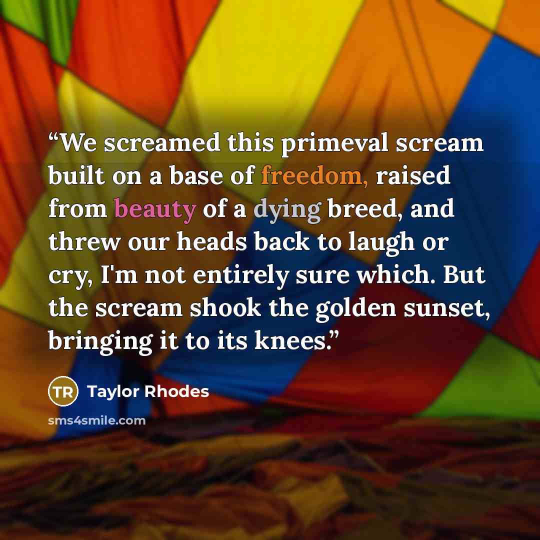 “We screamed this primeval scream built on a base of freedom, raised from beauty of a dying breed, and threw our heads back to laugh or cry, I'm not entirely sure which. But the scream shook the golden sunset, bringing it to its knees.” quote by Taylor Rhodes