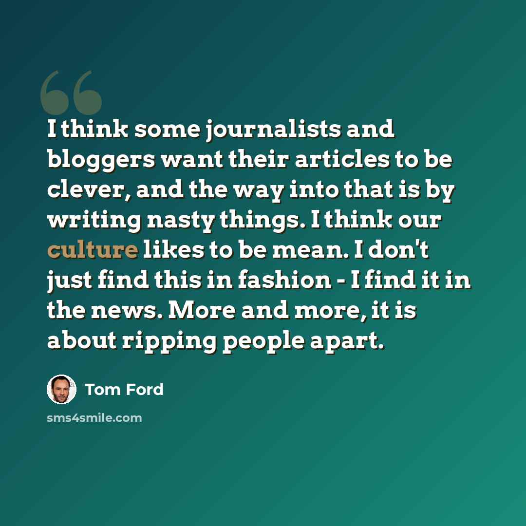 “I think some journalists and bloggers want their articles to be clever, and the way into that is by writing nasty things. I think our culture likes to be mean. I don't just find this in fashion - I find it in the news. More and more, it is about ripping people apart.” quote by Tom Ford