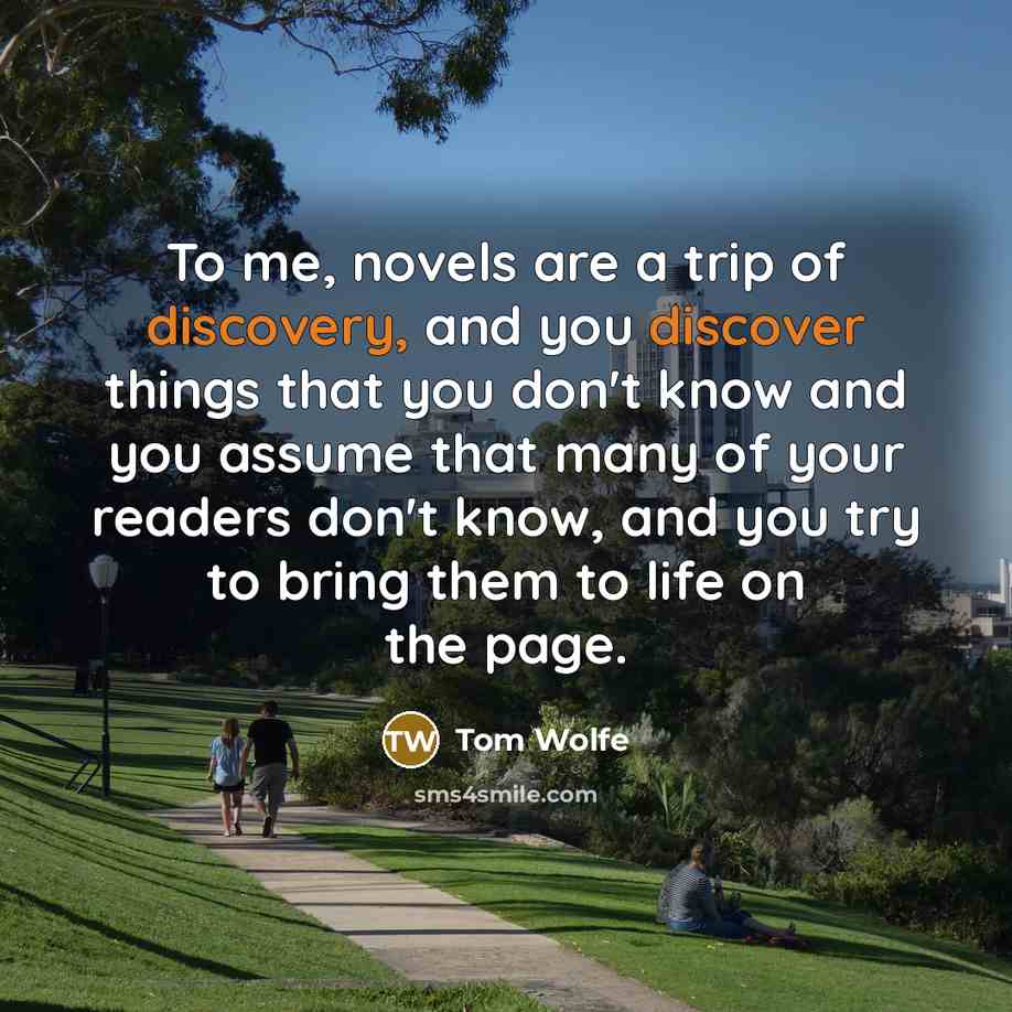 “To me, novels are a trip of discovery, and you discover things that you don't know and you assume that many of your readers don't know, and you try to bring them to life on the page.” quote by Tom Wolfe