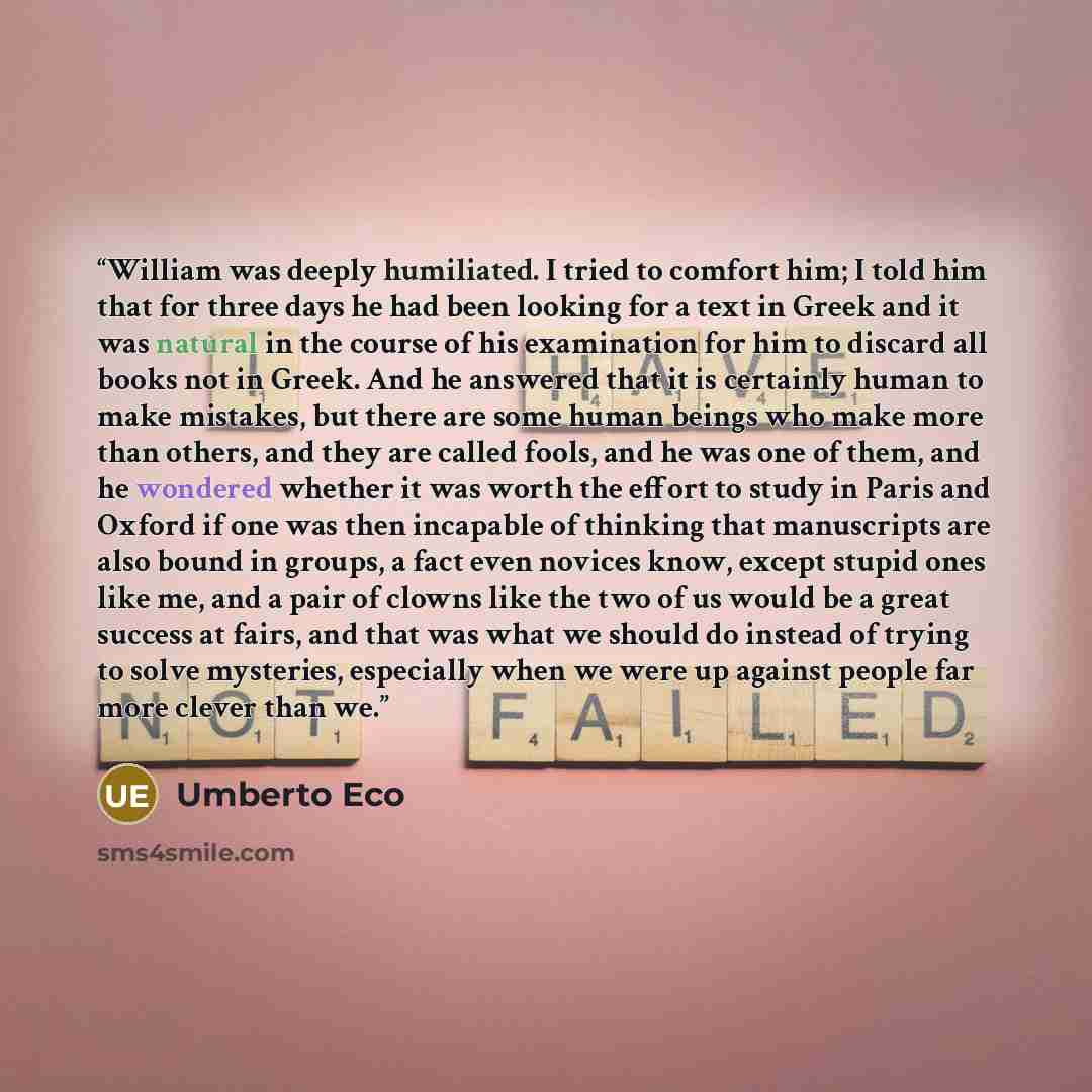 “William was deeply humiliated. I tried to comfort him; I told him that for three days he had been looking for a text in Greek and it was natural in the course of his examination for him to discard all books not in Greek. And he answered that it is certainly human to make mistakes, but there are…” quote by Umberto Eco