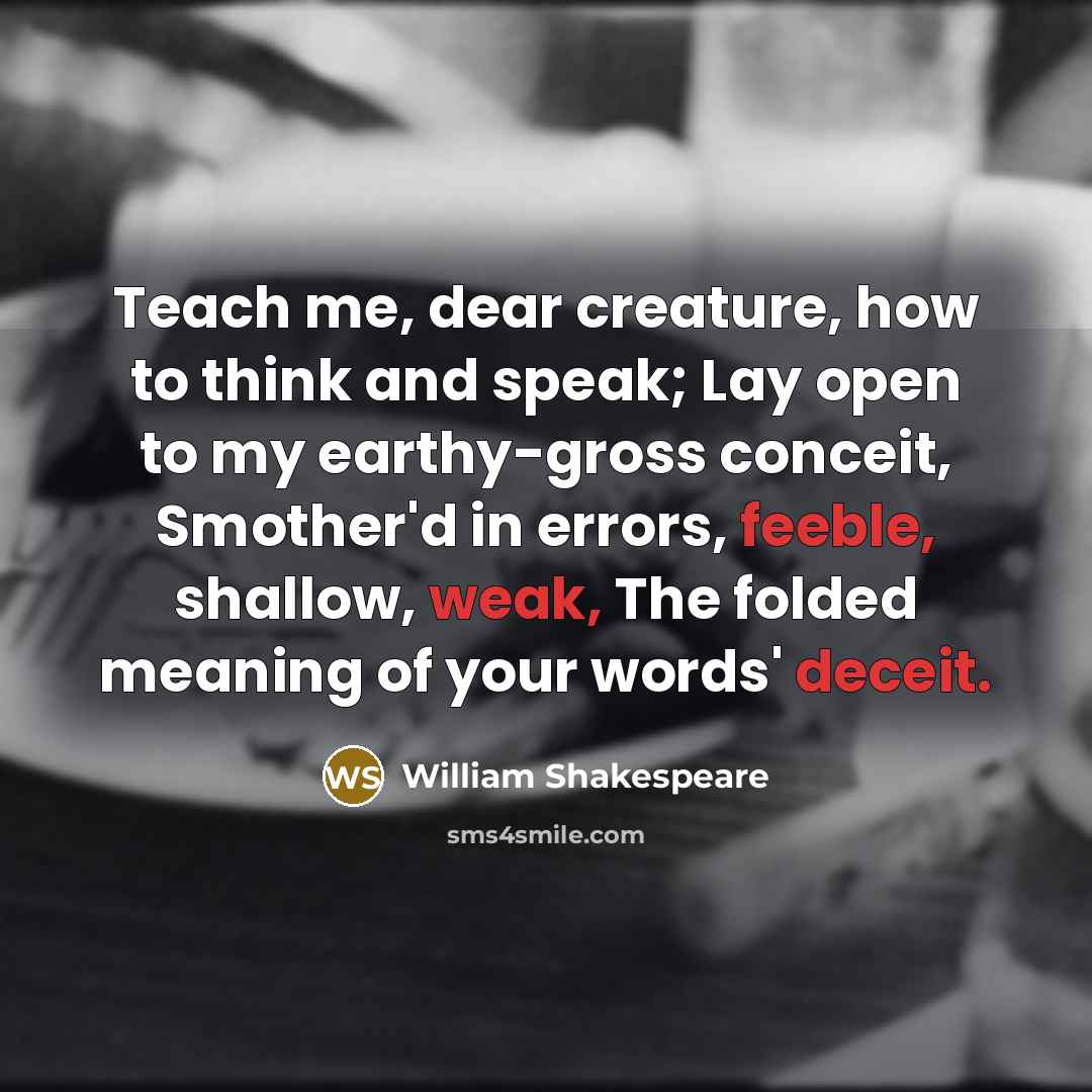 “Teach me, dear creature, how to think and speak; Lay open to my earthy-gross conceit, Smother'd in errors, feeble, shallow, weak, The folded meaning of your words' deceit.” quote by William Shakespeare