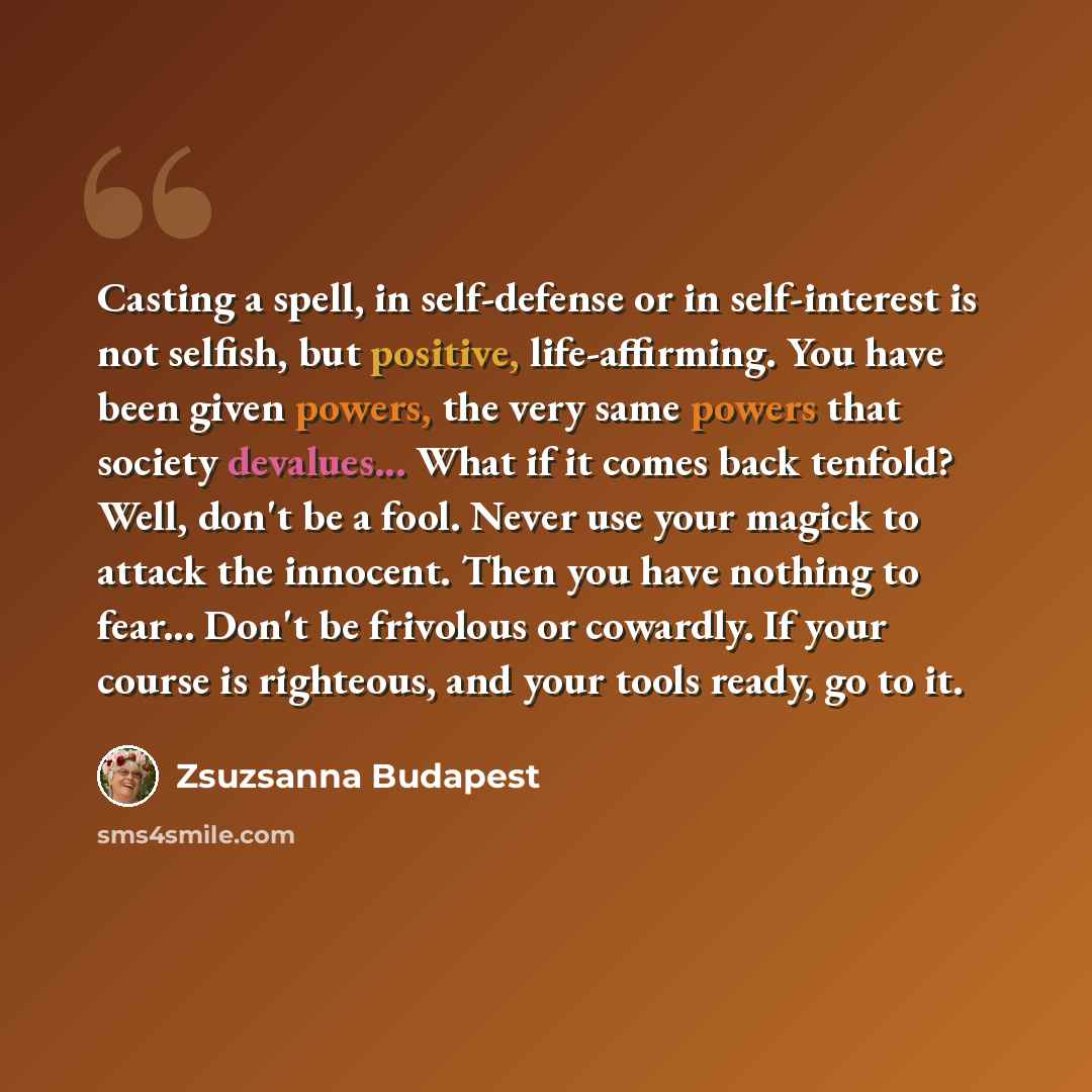 “Casting a spell, in self-defense or in self-interest is not selfish, but positive, life-affirming. You have been given powers, the very same powers that society devalues... What if it comes back tenfold? Well, don't be a fool. Never use your magick to attack the innocent. Then you have nothing to…” quote by Zsuzsanna Budapest