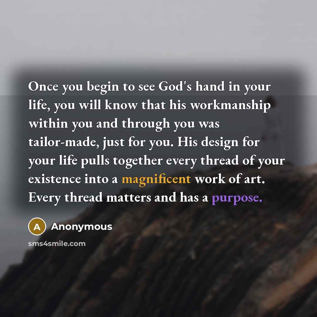 “Once you begin to see God's hand in your life, you will know that his workmanship within you and through you was tailor-made, just for you. His design for your life pulls together every thread of your existence into a magnificent work of art. Every thread matters and has a purpose.” quote by Anonymous