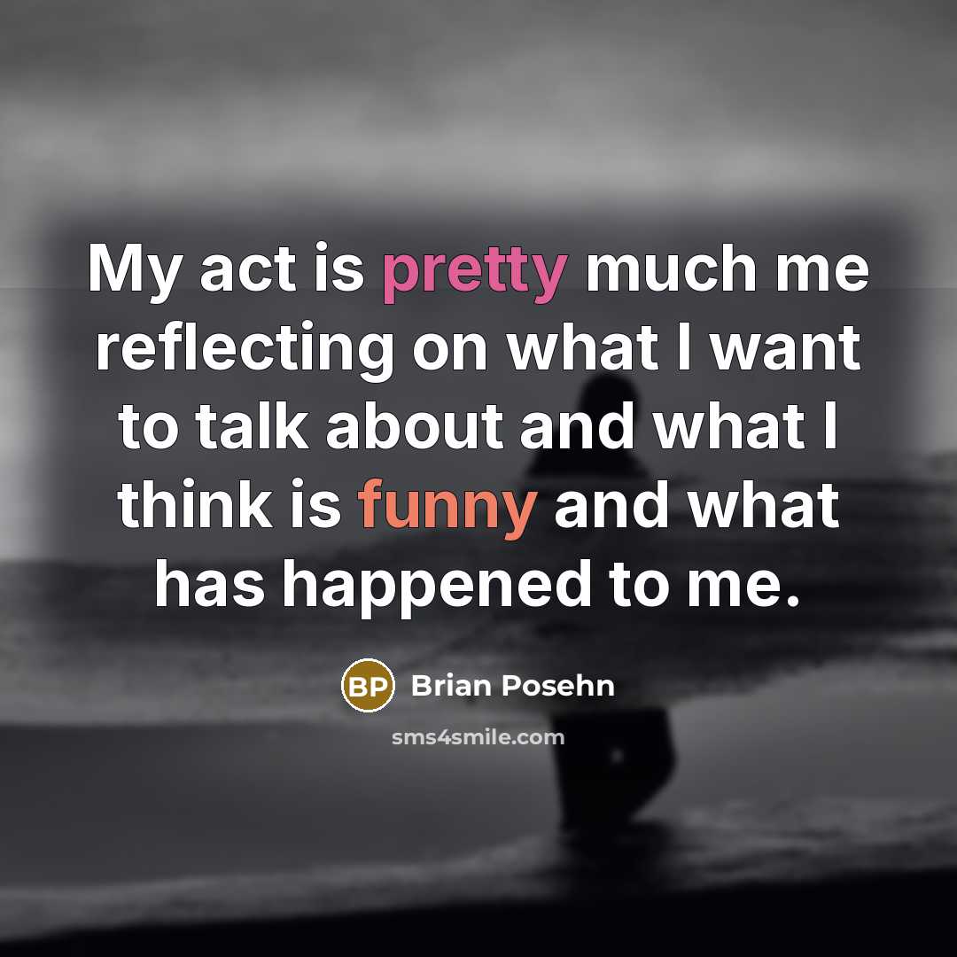 “My act is pretty much me reflecting on what I want to talk about and what I think is funny and what has happened to me.” quote by Brian Posehn