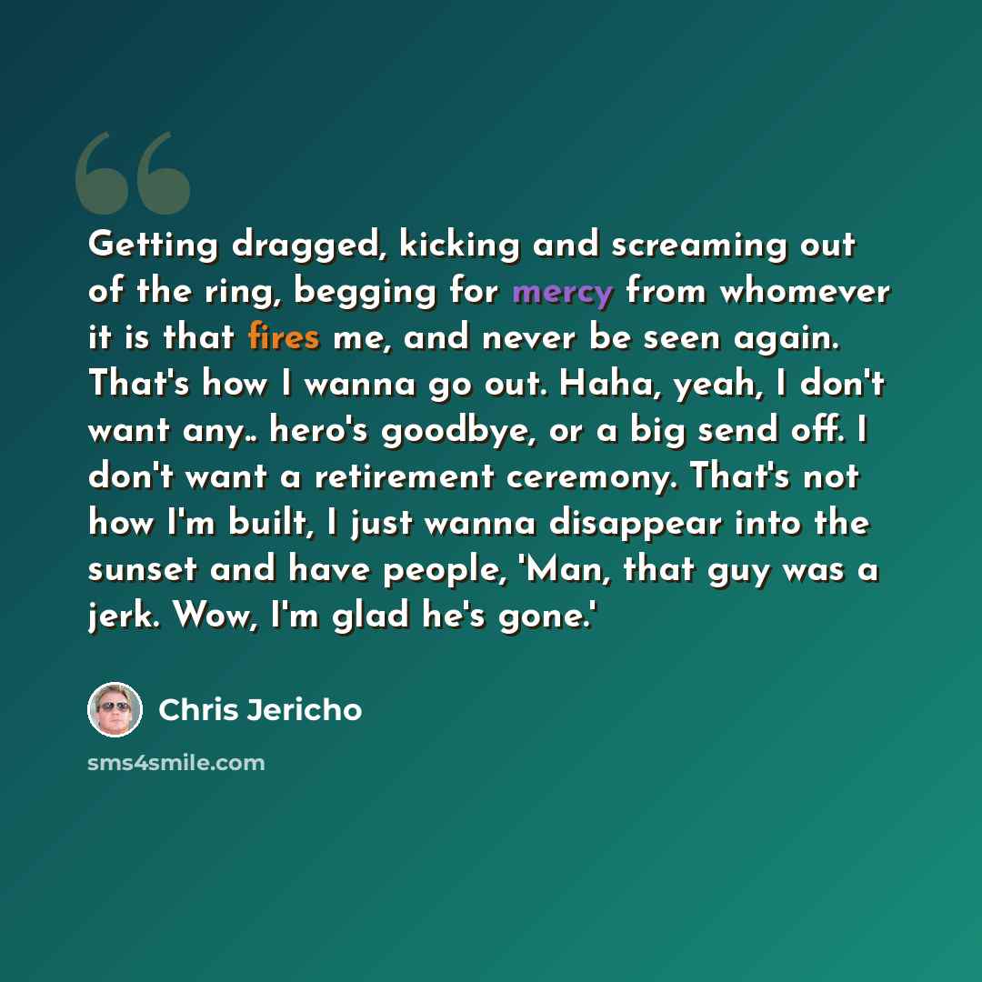 “Getting dragged, kicking and screaming out of the ring, begging for mercy from whomever it is that fires me, and never be seen again. That's how I wanna go out. Haha, yeah, I don't want any.. hero's goodbye, or a big send off. I don't want a retirement ceremony. That's not how I'm built, I just…” quote by Chris Jericho