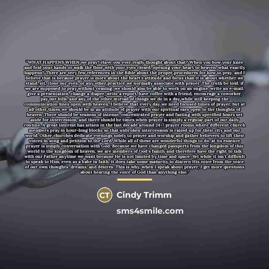 “WHAT HAPPENS WHEN we pray? Have you ever really thought about that? When you bow your knee and fold your hands or walk the floor with your eyes closed, opening your heart to heaven, what exactly happens? There are very few references in the Bible about the proper procedures for how to pray, and I…” quote by Cindy Trimm