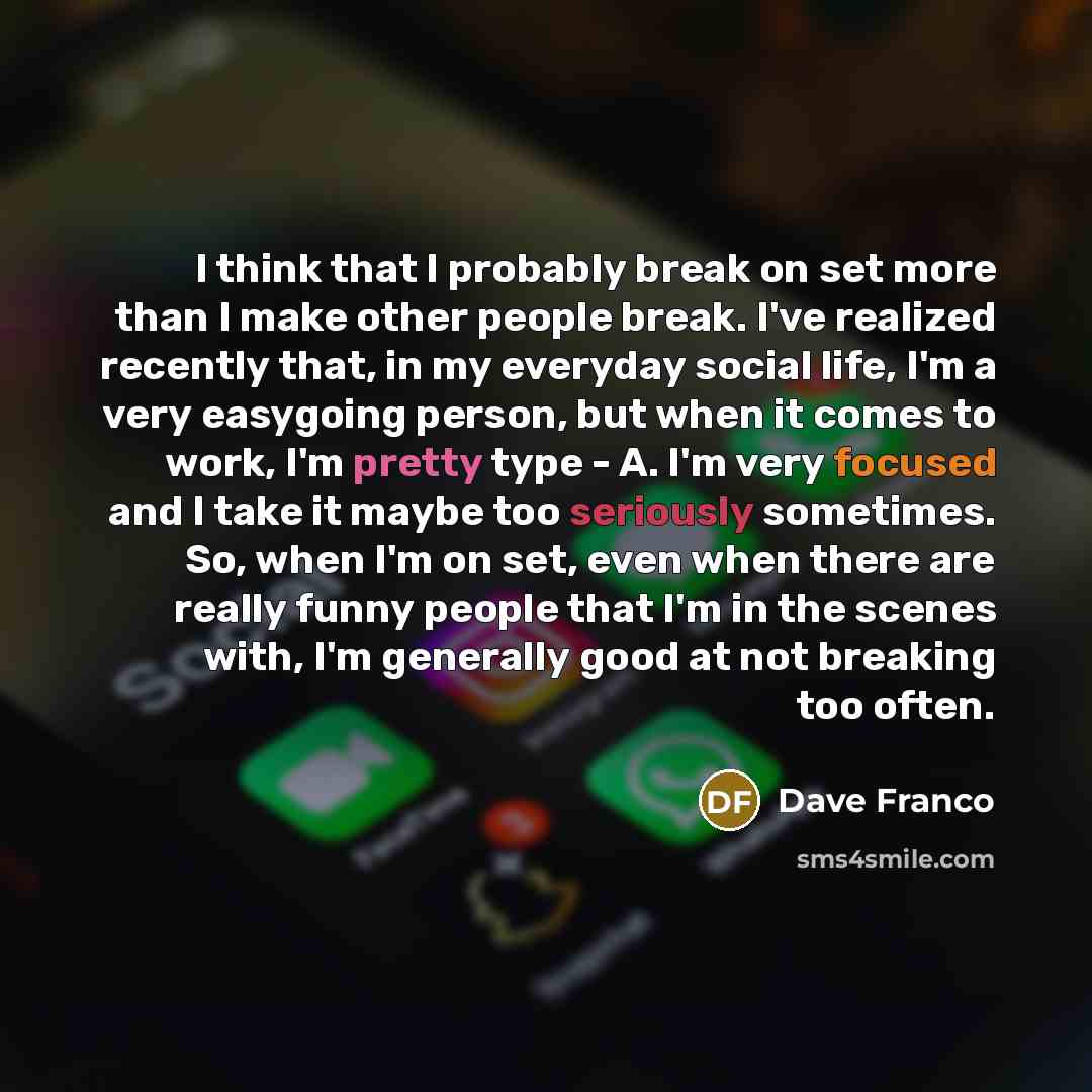 “I think that I probably break on set more than I make other people break. I've realized recently that, in my everyday social life, I'm a very easygoing person, but when it comes to work, I'm pretty type - A. I'm very focused and I take it maybe too seriously sometimes. So, when I'm on set, even…” quote by Dave Franco