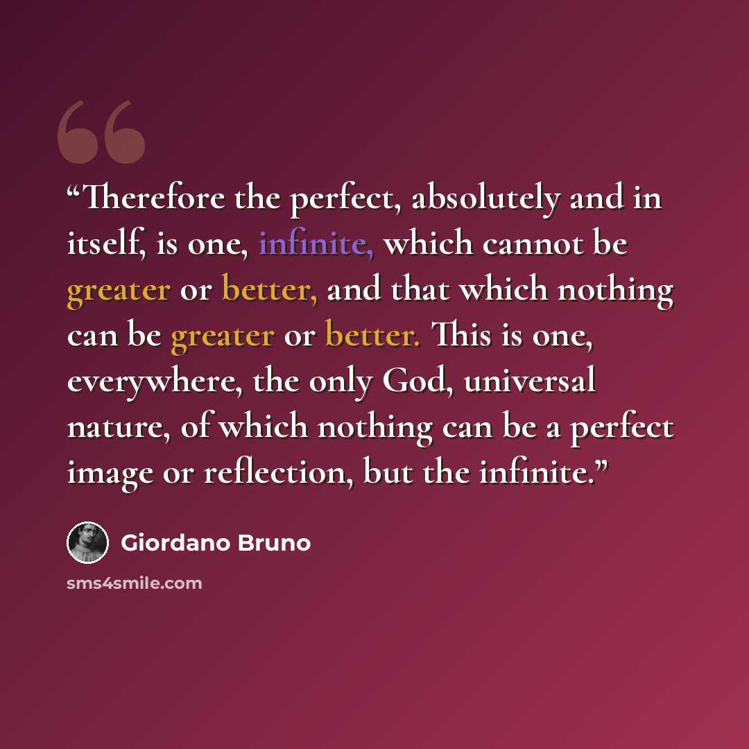 “Therefore the perfect, absolutely and in itself, is one, infinite, which cannot be greater or better, and that which nothing can be greater or better. This is one, everywhere, the only God, universal nature, of which nothing can be a perfect image or reflection, but the infinite.” quote by Giordano Bruno