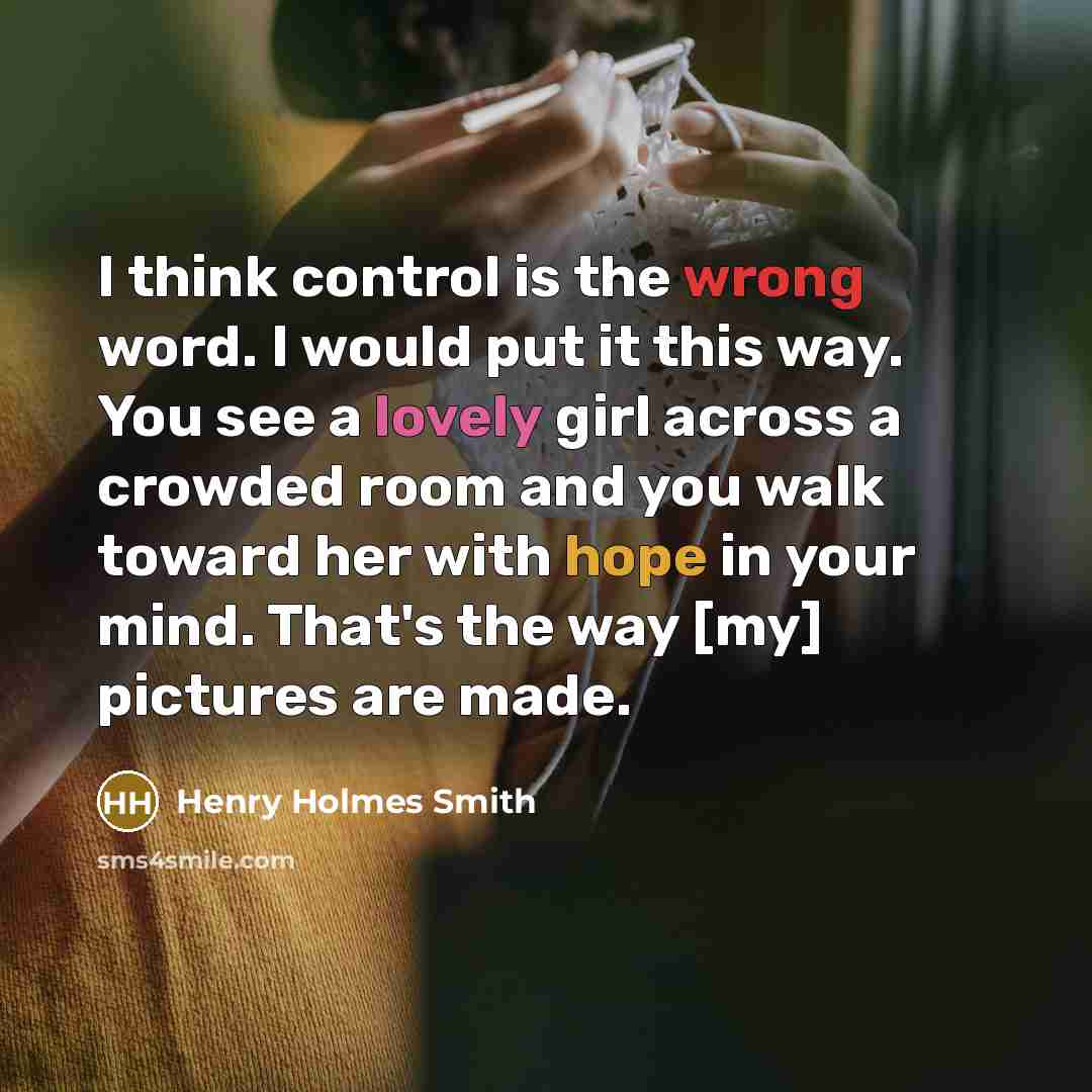 “I think control is the wrong word. I would put it this way. You see a lovely girl across a crowded room and you walk toward her with hope in your mind. That's the way [my] pictures are made.” quote by Henry Holmes Smith
