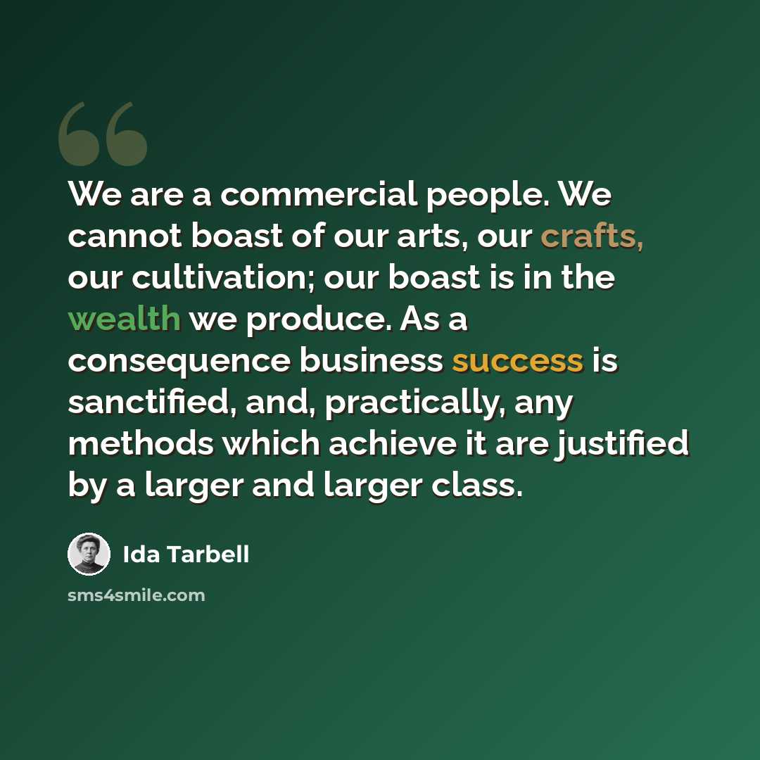 “We are a commercial people. We cannot boast of our arts, our crafts, our cultivation; our boast is in the wealth we produce. As a consequence business success is sanctified, and, practically, any methods which achieve it are justified by a larger and larger class.” quote by Ida Tarbell