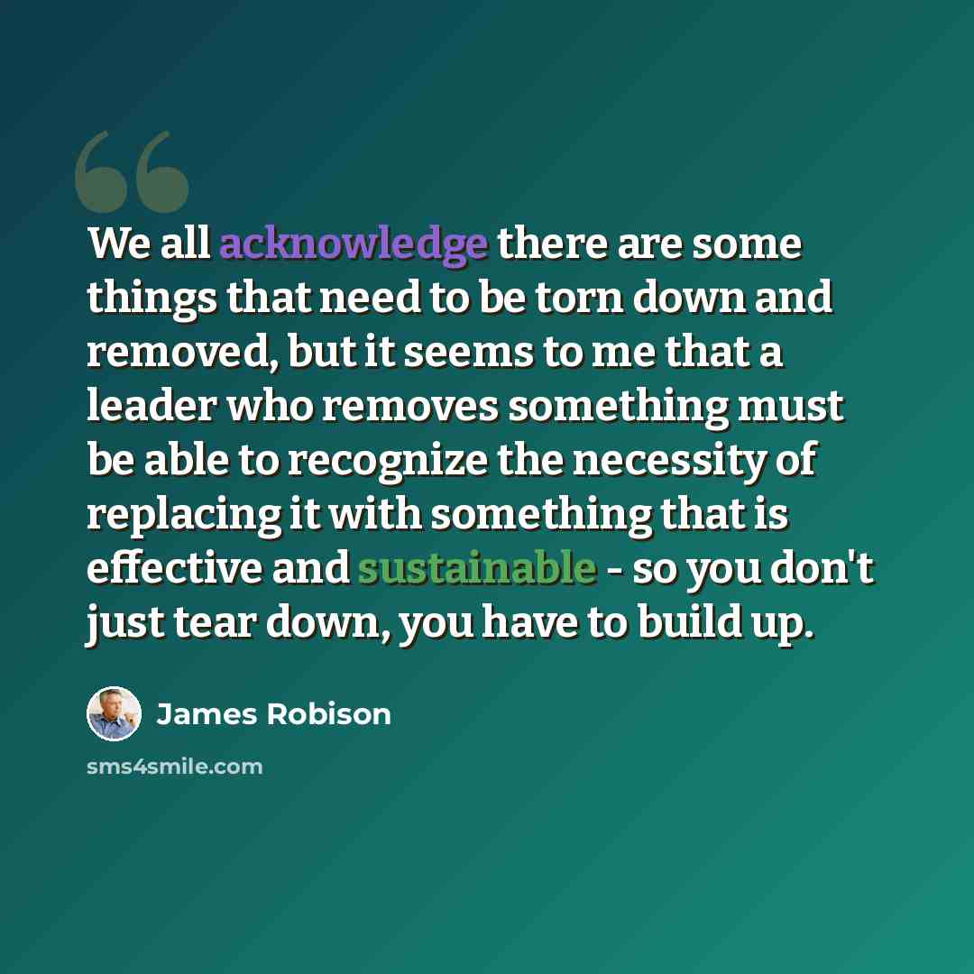 “We all acknowledge there are some things that need to be torn down and removed, but it seems to me that a leader who removes something must be able to recognize the necessity of replacing it with something that is effective and sustainable - so you don't just tear down, you have to build up.” quote by James Robison