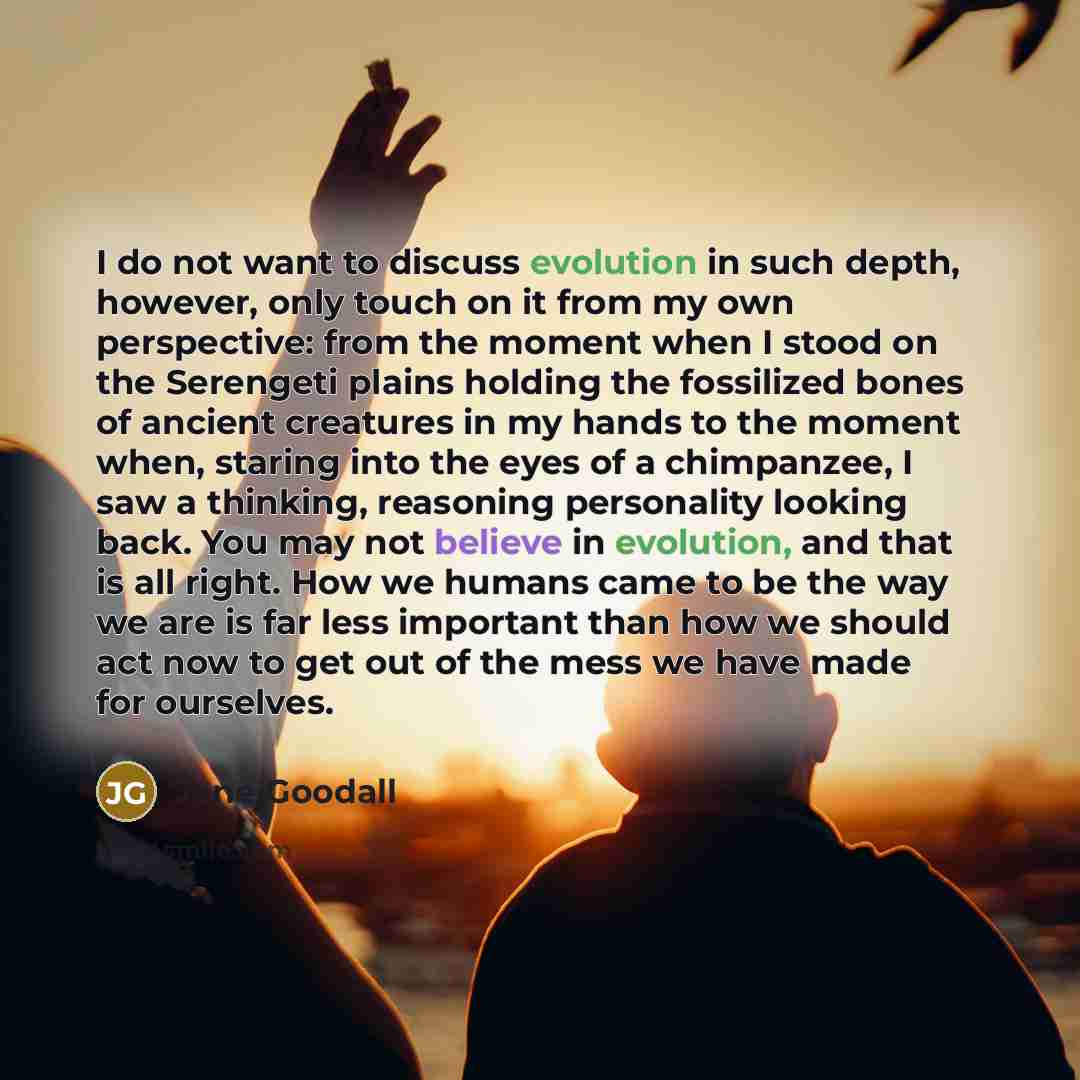 “I do not want to discuss evolution in such depth, however, only touch on it from my own perspective: from the moment when I stood on the Serengeti plains holding the fossilized bones of ancient creatures in my hands to the moment when, staring into the eyes of a chimpanzee, I saw a thinking…” quote by Jane Goodall