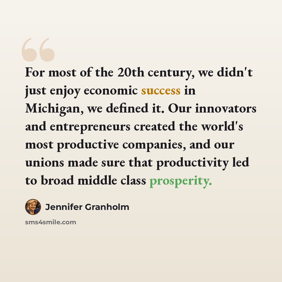 “For most of the 20th century, we didn't just enjoy economic success in Michigan, we defined it. Our innovators and entrepreneurs created the world's most productive companies, and our unions made sure that productivity led to broad middle class prosperity.” quote by Jennifer Granholm