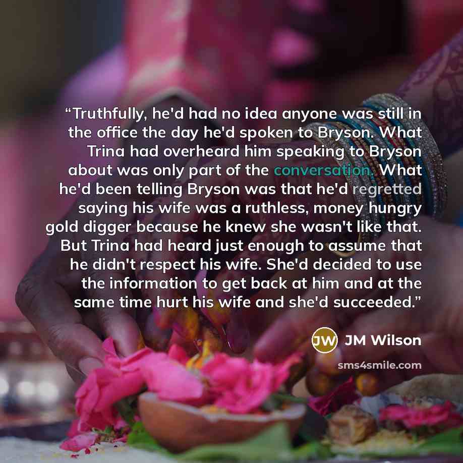“Truthfully, he'd had no idea anyone was still in the office the day he'd spoken to Bryson. What Trina had overheard him speaking to Bryson about was only part of the conversation. What he'd been telling Bryson was that he'd regretted saying his wife was a ruthless, money hungry gold digger because…” quote by JM Wilson