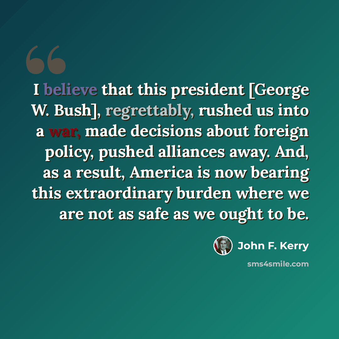 “I believe that this president [George W. Bush], regrettably, rushed us into a war, made decisions about foreign policy, pushed alliances away. And, as a result, America is now bearing this extraordinary burden where we are not as safe as we ought to be.” quote by John F. Kerry
