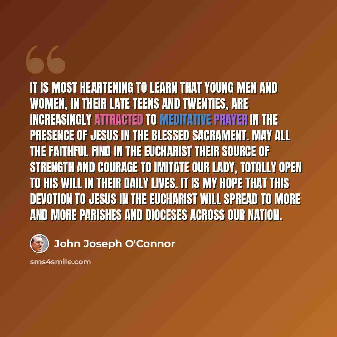 “It is most heartening to learn that young men and women, in their late teens and twenties, are increasingly attracted to meditative prayer in the Presence of Jesus in the Blessed Sacrament. May all the faithful find in the Eucharist their source of strength and courage to imitate our Lady, totally…” quote by John Joseph O'Connor