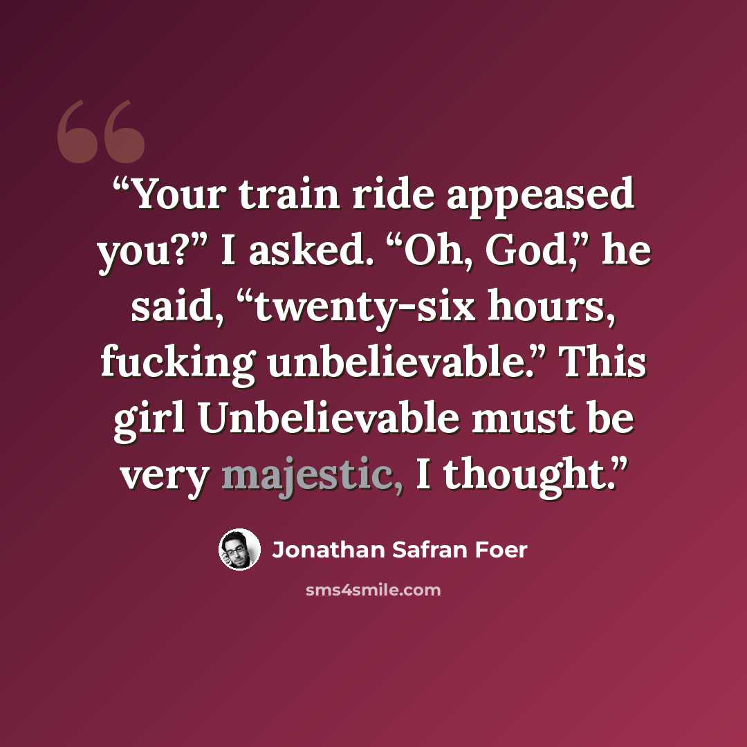“Your train ride appeased you?” I asked. “Oh, God,” he said, “twenty-six hours, fucking unbelievable.” This girl Unbelievable must be very majestic, I thought.” quote by Jonathan Safran Foer