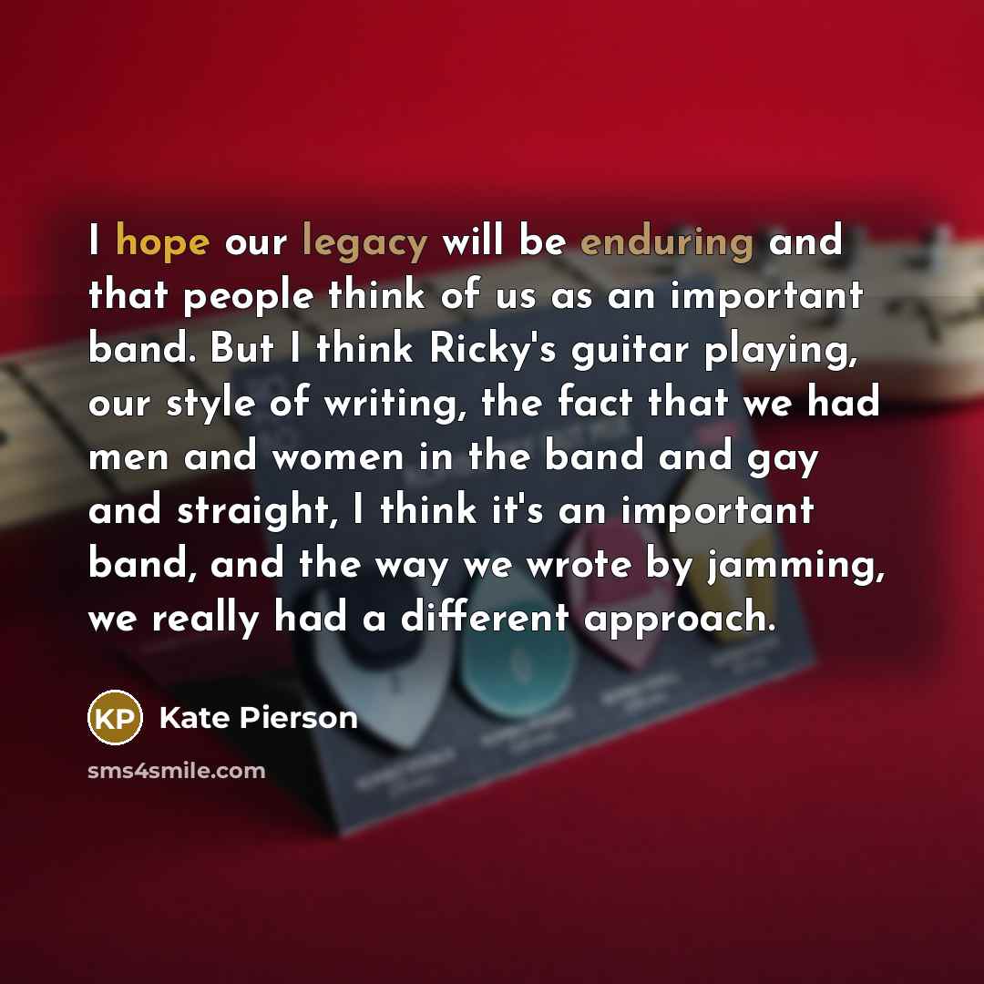 “I hope our legacy will be enduring and that people think of us as an important band. But I think Ricky's guitar playing, our style of writing, the fact that we had men and women in the band and gay and straight, I think it's an important band, and the way we wrote by jamming, we really had a…” quote by Kate Pierson