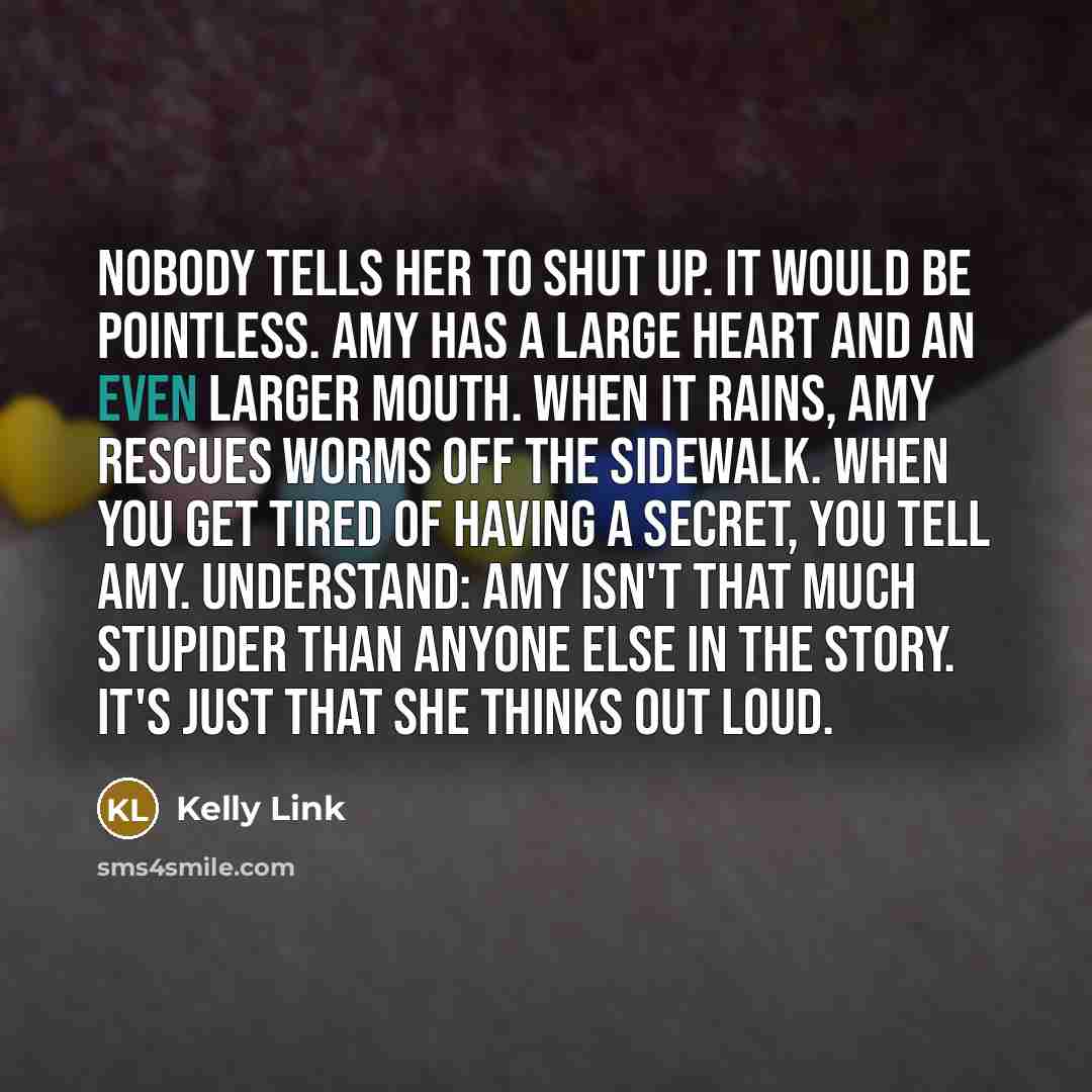 “Nobody tells her to shut up. It would be pointless. Amy has a large heart and an even larger mouth. When it rains, Amy rescues worms off the sidewalk. When you get tired of having a secret, you tell Amy. Understand: Amy isn't that much stupider than anyone else in the story. It's just that she…” quote by Kelly Link