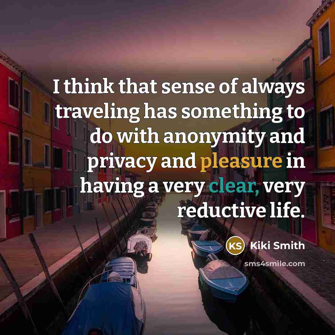 “I think that sense of always traveling has something to do with anonymity and privacy and pleasure in having a very clear, very reductive life.” quote by Kiki Smith