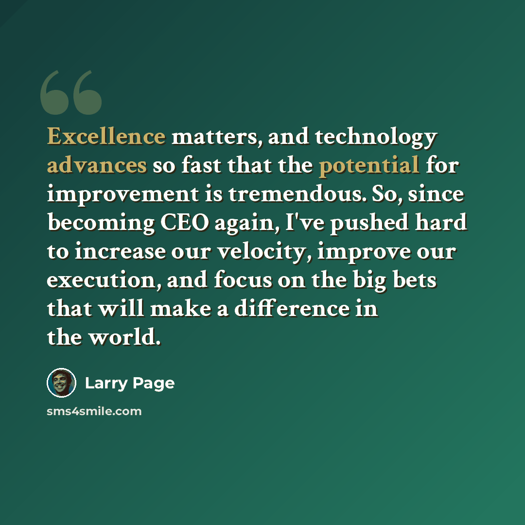 “Excellence matters, and technology advances so fast that the potential for improvement is tremendous. So, since becoming CEO again, I've pushed hard to increase our velocity, improve our execution, and focus on the big bets that will make a difference in the world.” quote by Larry Page