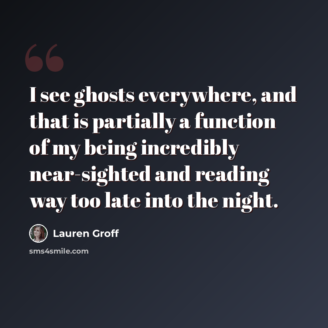“I see ghosts everywhere, and that is partially a function of my being incredibly near-sighted and reading way too late into the night.” quote by Lauren Groff