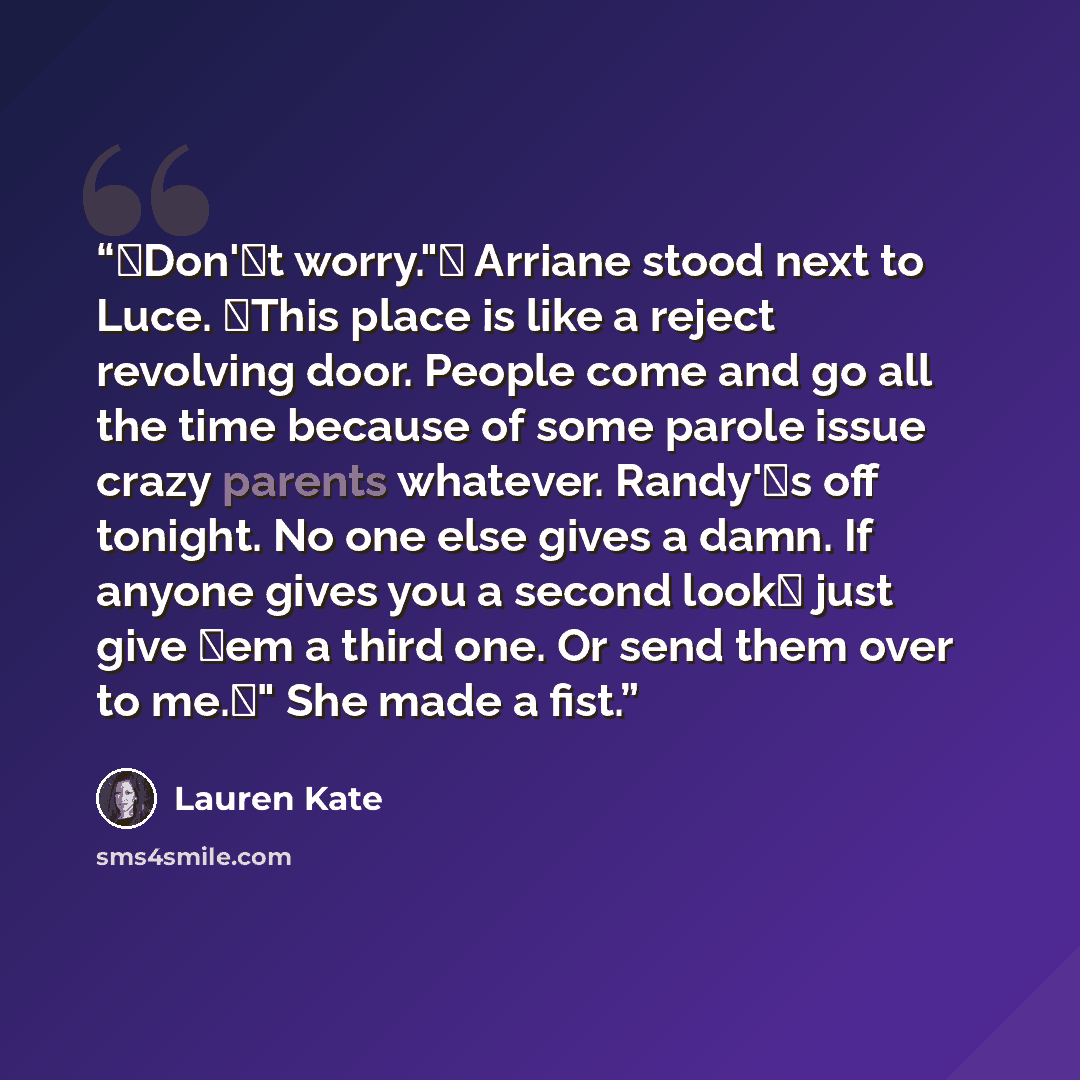 “Don't worry." Arriane stood next to Luce. This place is like a reject revolving door. People come and go all the time because of some parole issue crazy parents whatever. Randy's off tonight. No one else gives a damn. If anyone gives you a second look just give em a third one. Or send them…” quote by Lauren Kate