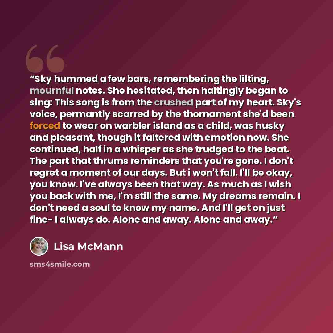 “Sky hummed a few bars, remembering the lilting, mournful notes. She hesitated, then haltingly began to sing: This song is from the crushed part of my heart. Sky's voice, permantly scarred by the thornament she'd been forced to wear on warbler island as a child, was husky and pleasant, though it…” quote by Lisa McMann