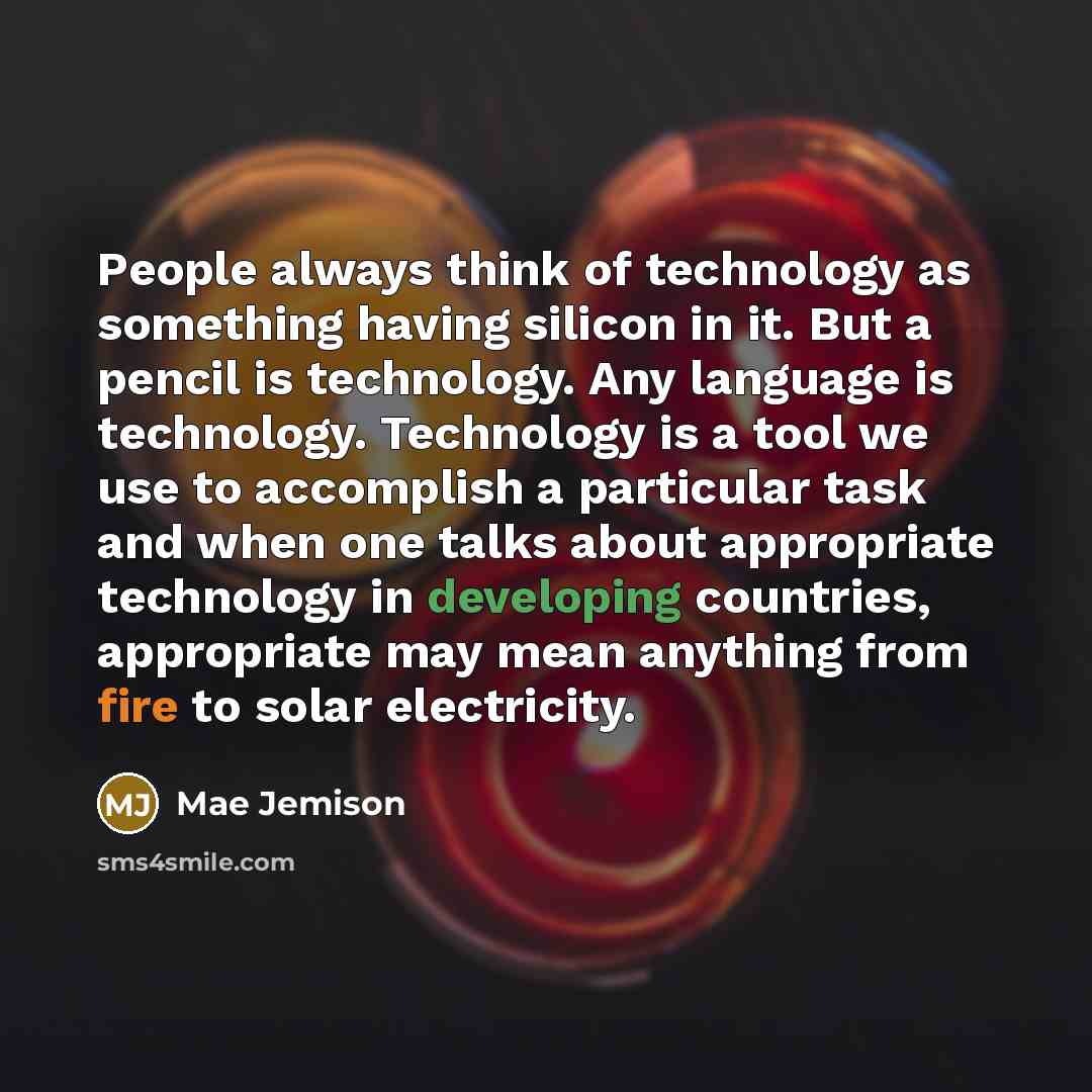 “People always think of technology as something having silicon in it. But a pencil is technology. Any language is technology. Technology is a tool we use to accomplish a particular task and when one talks about appropriate technology in developing countries, appropriate may mean anything from fire…” quote by Mae Jemison