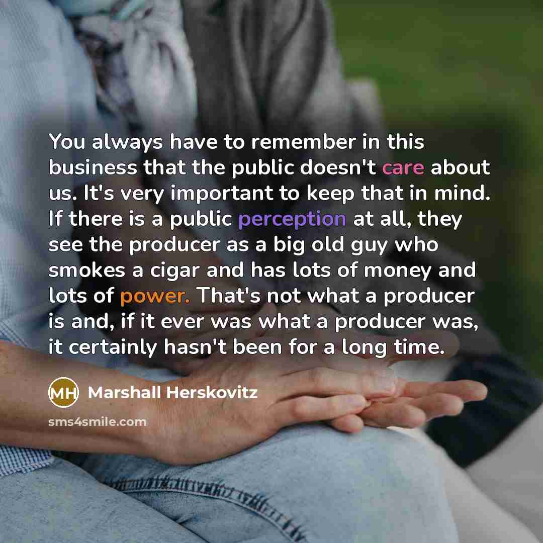 “You always have to remember in this business that the public doesn't care about us. It's very important to keep that in mind. If there is a public perception at all, they see the producer as a big old guy who smokes a cigar and has lots of money and lots of power. That's not what a producer is…” quote by Marshall Herskovitz