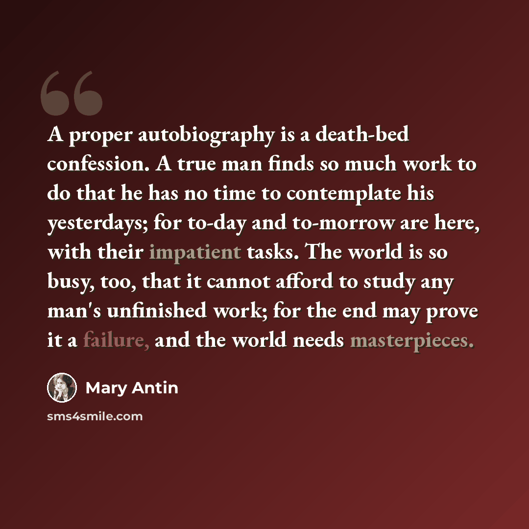 “A proper autobiography is a death-bed confession. A true man finds so much work to do that he has no time to contemplate his yesterdays; for to-day and to-morrow are here, with their impatient tasks. The world is so busy, too, that it cannot afford to study any man's unfinished work; for the end…” quote by Mary Antin